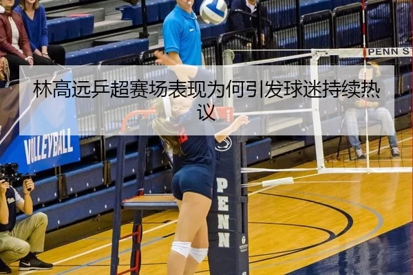 林高远乒超赛场表现为何引发球迷持续热议